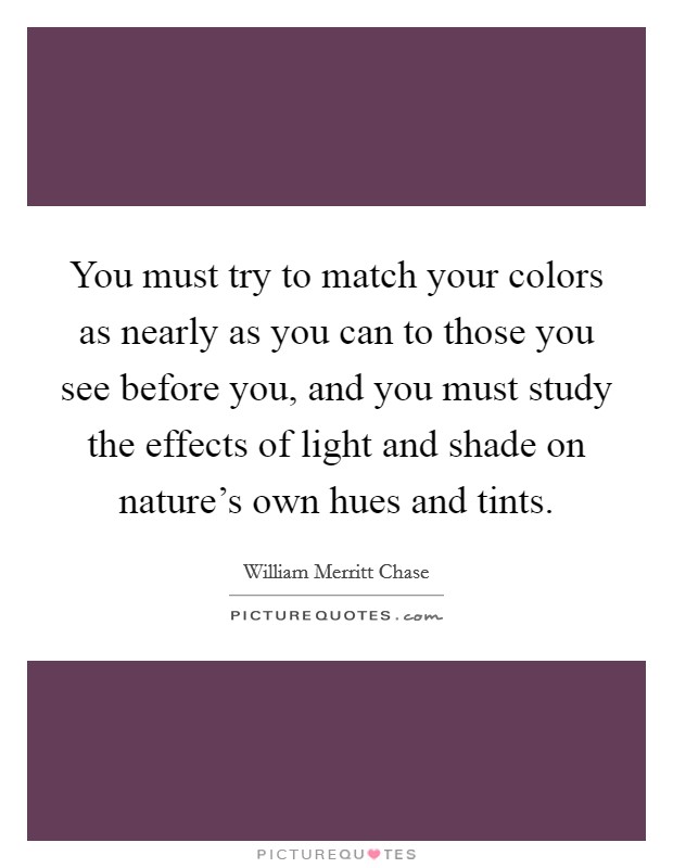 You must try to match your colors as nearly as you can to those you see before you, and you must study the effects of light and shade on nature's own hues and tints. Picture Quote #1