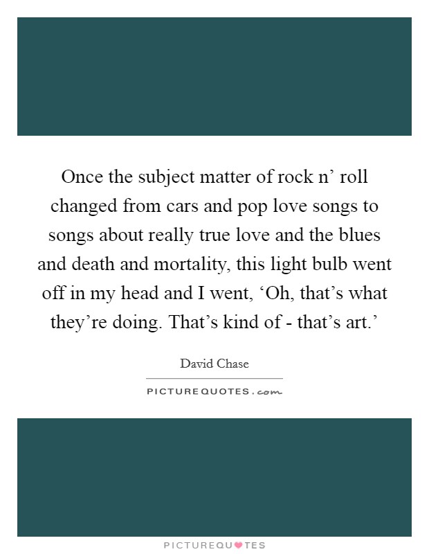 Once the subject matter of rock n' roll changed from cars and pop love songs to songs about really true love and the blues and death and mortality, this light bulb went off in my head and I went, ‘Oh, that's what they're doing. That's kind of - that's art.' Picture Quote #1