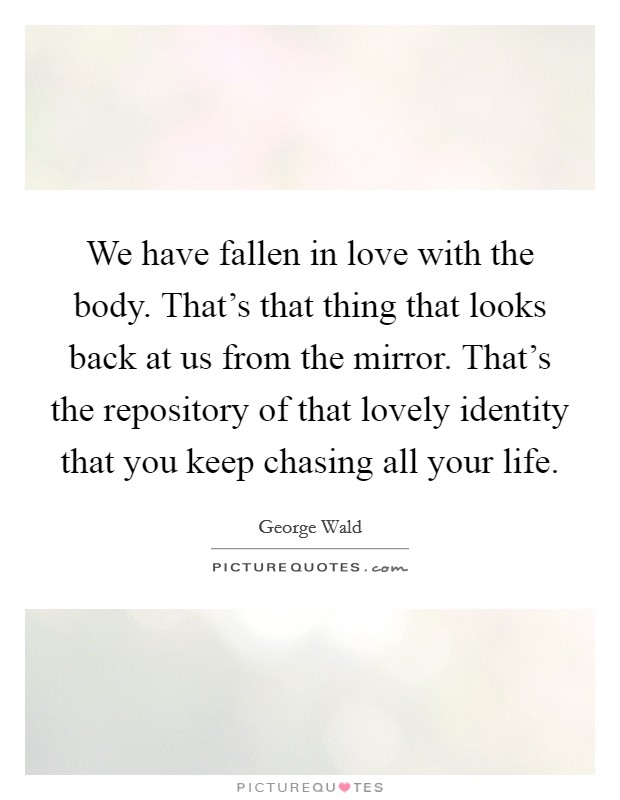 We have fallen in love with the body. That's that thing that looks back at us from the mirror. That's the repository of that lovely identity that you keep chasing all your life. Picture Quote #1