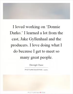 I loved working on ‘Donnie Darko.’ I learned a lot from the cast, Jake Gyllenhaal and the producers. I love doing what I do because I get to meet so many great people Picture Quote #1