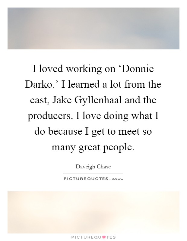 I loved working on ‘Donnie Darko.' I learned a lot from the cast, Jake Gyllenhaal and the producers. I love doing what I do because I get to meet so many great people. Picture Quote #1