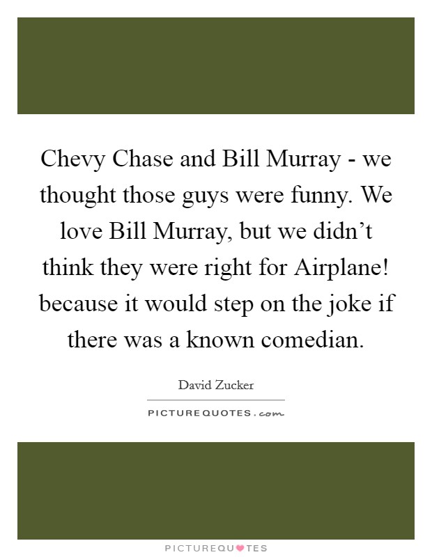 Chevy Chase and Bill Murray - we thought those guys were funny. We love Bill Murray, but we didn't think they were right for Airplane! because it would step on the joke if there was a known comedian. Picture Quote #1