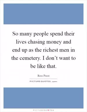 So many people spend their lives chasing money and end up as the richest men in the cemetery. I don’t want to be like that Picture Quote #1