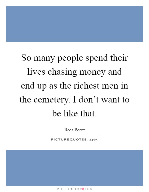 So many people spend their lives chasing money and end up as the richest men in the cemetery. I don't want to be like that. Picture Quote #1