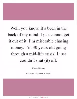 Well, you know, it’s been in the back of my mind. I just cannot get it out of it. I’m miserable chasing money. I’m 30 years old going through a mid-life crisis! I just couldn’t shut (it) off Picture Quote #1