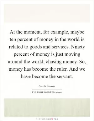 At the moment, for example, maybe ten percent of money in the world is related to goods and services. Ninety percent of money is just moving around the world, chasing money. So, money has become the ruler. And we have become the servant Picture Quote #1