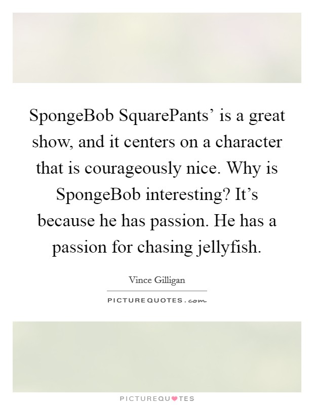 SpongeBob SquarePants' is a great show, and it centers on a character that is courageously nice. Why is SpongeBob interesting? It's because he has passion. He has a passion for chasing jellyfish. Picture Quote #1