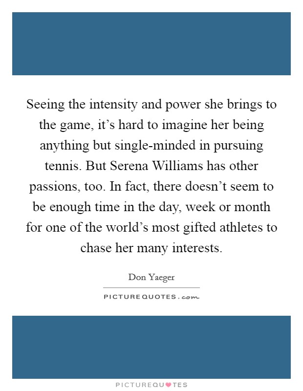 Seeing the intensity and power she brings to the game, it's hard to imagine her being anything but single-minded in pursuing tennis. But Serena Williams has other passions, too. In fact, there doesn't seem to be enough time in the day, week or month for one of the world's most gifted athletes to chase her many interests. Picture Quote #1