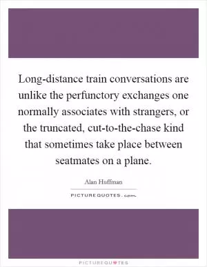Long-distance train conversations are unlike the perfunctory exchanges one normally associates with strangers, or the truncated, cut-to-the-chase kind that sometimes take place between seatmates on a plane Picture Quote #1