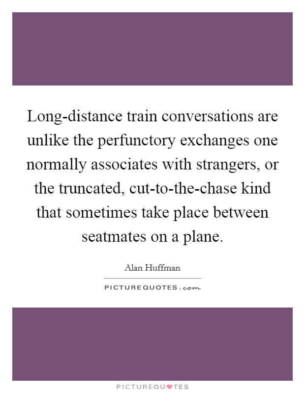 Long-distance train conversations are unlike the perfunctory exchanges one normally associates with strangers, or the truncated, cut-to-the-chase kind that sometimes take place between seatmates on a plane. Picture Quote #1