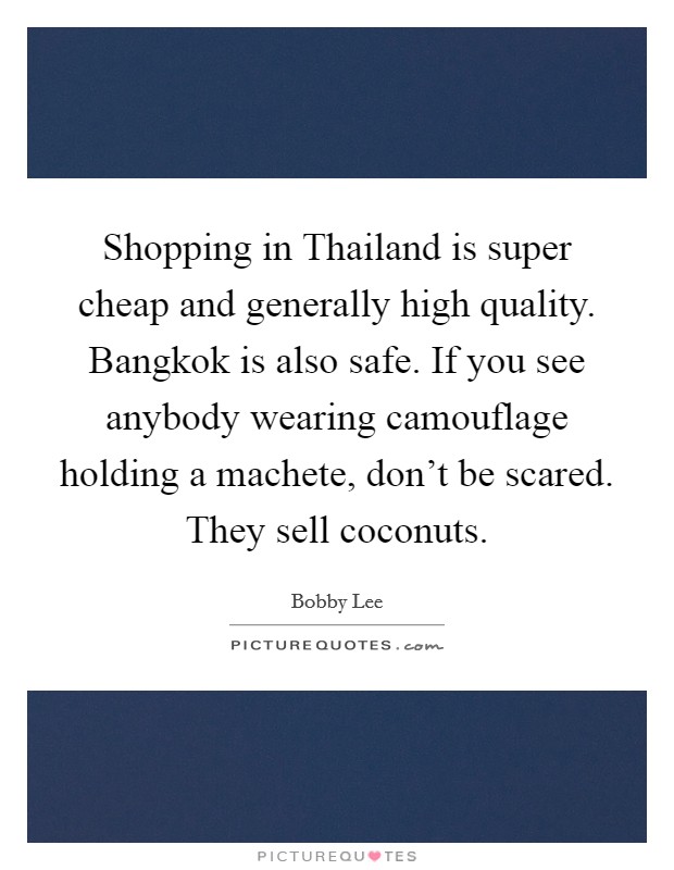 Shopping in Thailand is super cheap and generally high quality. Bangkok is also safe. If you see anybody wearing camouflage holding a machete, don't be scared. They sell coconuts. Picture Quote #1
