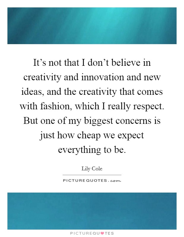 It's not that I don't believe in creativity and innovation and new ideas, and the creativity that comes with fashion, which I really respect. But one of my biggest concerns is just how cheap we expect everything to be. Picture Quote #1
