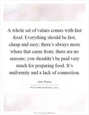 A whole set of values comes with fast food: Everything should be fast, cheap and easy; there’s always more where that came from; there are no seasons; you shouldn’t be paid very much for preparing food. It’s uniformity and a lack of connection Picture Quote #1