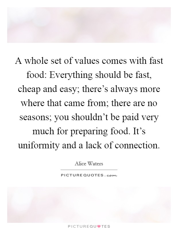 A whole set of values comes with fast food: Everything should be fast, cheap and easy; there's always more where that came from; there are no seasons; you shouldn't be paid very much for preparing food. It's uniformity and a lack of connection. Picture Quote #1