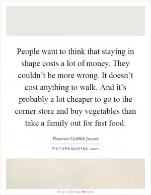 People want to think that staying in shape costs a lot of money. They couldn’t be more wrong. It doesn’t cost anything to walk. And it’s probably a lot cheaper to go to the corner store and buy vegetables than take a family out for fast food Picture Quote #1