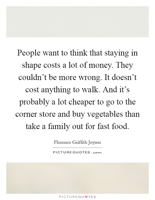 People want to think that staying in shape costs a lot of money. They couldn't be more wrong. It doesn't cost anything to walk. And it's probably a lot cheaper to go to the corner store and buy vegetables than take a family out for fast food. Picture Quote #1