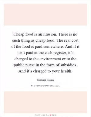 Cheap food is an illusion. There is no such thing as cheap food. The real cost of the food is paid somewhere. And if it isn’t paid at the cash register, it’s charged to the environment or to the public purse in the form of subsidies. And it’s charged to your health Picture Quote #1