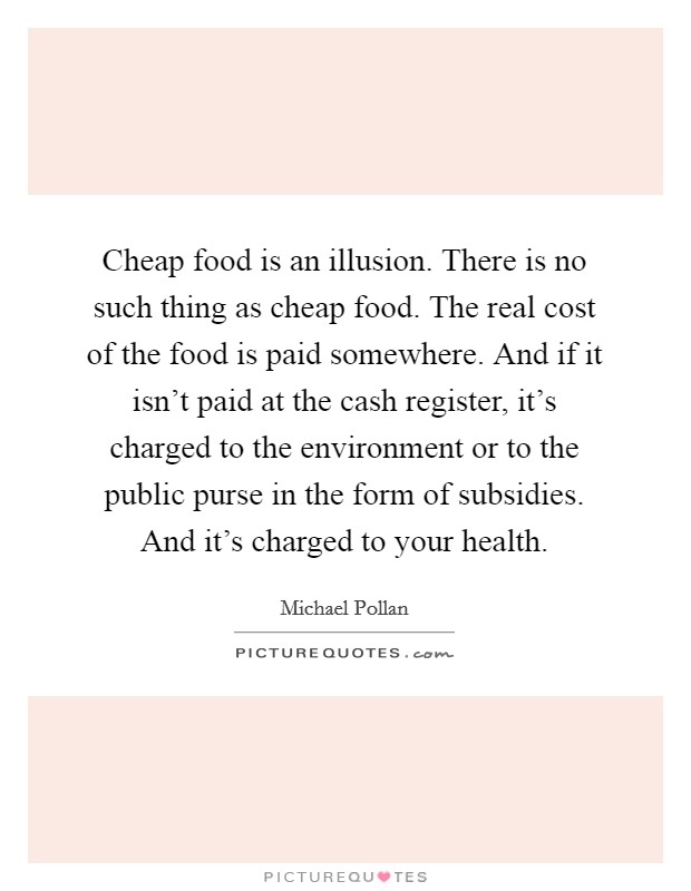 Cheap food is an illusion. There is no such thing as cheap food. The real cost of the food is paid somewhere. And if it isn't paid at the cash register, it's charged to the environment or to the public purse in the form of subsidies. And it's charged to your health. Picture Quote #1