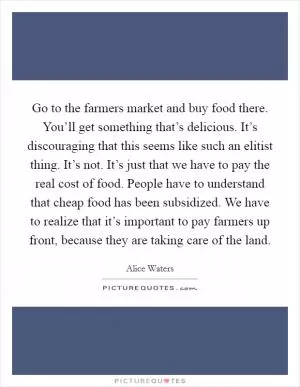 Go to the farmers market and buy food there. You’ll get something that’s delicious. It’s discouraging that this seems like such an elitist thing. It’s not. It’s just that we have to pay the real cost of food. People have to understand that cheap food has been subsidized. We have to realize that it’s important to pay farmers up front, because they are taking care of the land Picture Quote #1