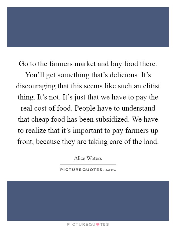 Go to the farmers market and buy food there. You'll get something that's delicious. It's discouraging that this seems like such an elitist thing. It's not. It's just that we have to pay the real cost of food. People have to understand that cheap food has been subsidized. We have to realize that it's important to pay farmers up front, because they are taking care of the land. Picture Quote #1