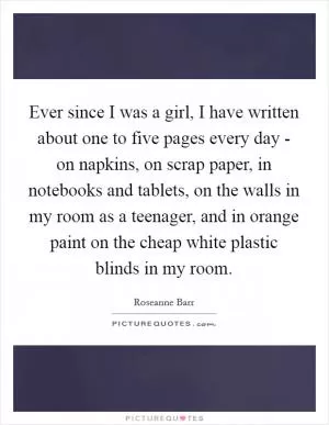 Ever since I was a girl, I have written about one to five pages every day - on napkins, on scrap paper, in notebooks and tablets, on the walls in my room as a teenager, and in orange paint on the cheap white plastic blinds in my room Picture Quote #1
