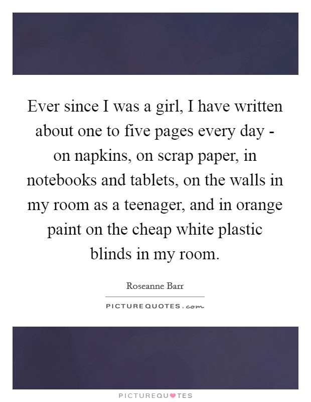 Ever since I was a girl, I have written about one to five pages every day - on napkins, on scrap paper, in notebooks and tablets, on the walls in my room as a teenager, and in orange paint on the cheap white plastic blinds in my room. Picture Quote #1