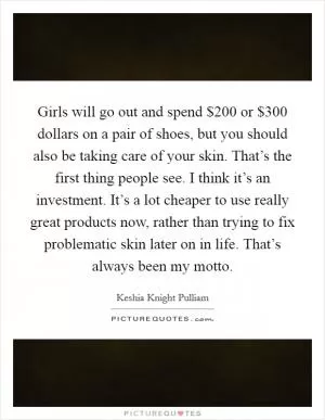 Girls will go out and spend $200 or $300 dollars on a pair of shoes, but you should also be taking care of your skin. That’s the first thing people see. I think it’s an investment. It’s a lot cheaper to use really great products now, rather than trying to fix problematic skin later on in life. That’s always been my motto Picture Quote #1