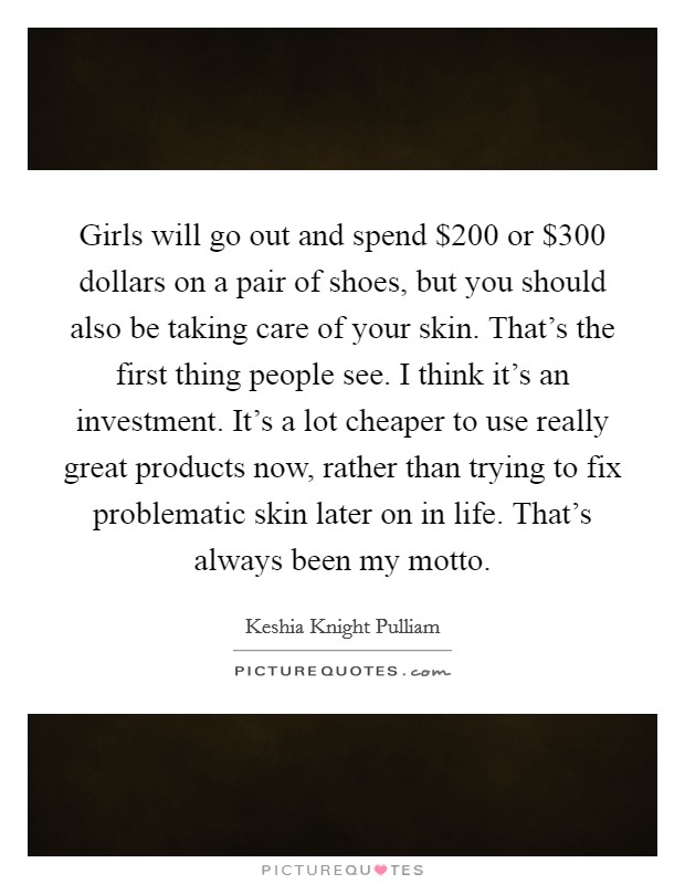 Girls will go out and spend $200 or $300 dollars on a pair of shoes, but you should also be taking care of your skin. That's the first thing people see. I think it's an investment. It's a lot cheaper to use really great products now, rather than trying to fix problematic skin later on in life. That's always been my motto. Picture Quote #1