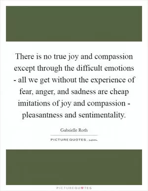 There is no true joy and compassion except through the difficult emotions - all we get without the experience of fear, anger, and sadness are cheap imitations of joy and compassion - pleasantness and sentimentality Picture Quote #1