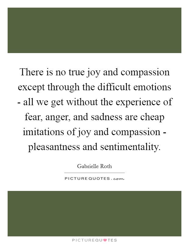 There is no true joy and compassion except through the difficult emotions - all we get without the experience of fear, anger, and sadness are cheap imitations of joy and compassion - pleasantness and sentimentality. Picture Quote #1