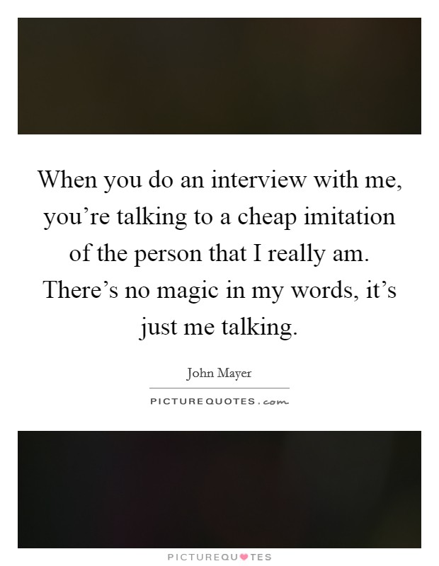 When you do an interview with me, you're talking to a cheap imitation of the person that I really am. There's no magic in my words, it's just me talking. Picture Quote #1