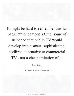 It might be hard to remember this far back, but once upon a time, some of us hoped that public TV would develop into a smart, sophisticated, civilized alternative to commercial TV - not a cheap imitation of it Picture Quote #1