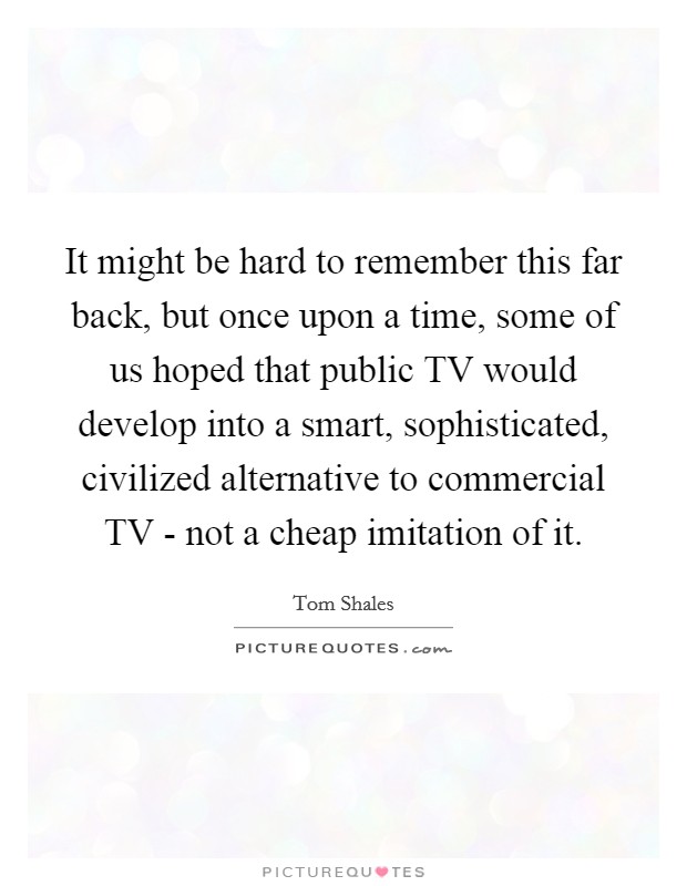 It might be hard to remember this far back, but once upon a time, some of us hoped that public TV would develop into a smart, sophisticated, civilized alternative to commercial TV - not a cheap imitation of it. Picture Quote #1