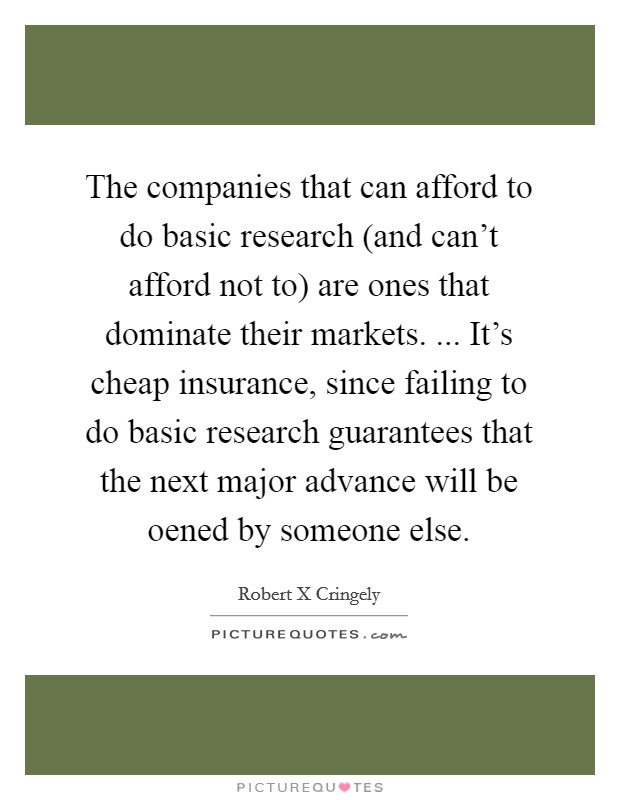 The companies that can afford to do basic research (and can't afford not to) are ones that dominate their markets. ... It's cheap insurance, since failing to do basic research guarantees that the next major advance will be oened by someone else. Picture Quote #1