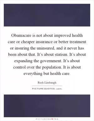 Obamacare is not about improved health care or cheaper insurance or better treatment or insuring the uninsured, and it never has been about that. It’s about statism. It’s about expanding the government. It’s about control over the population. It is about everything but health care Picture Quote #1