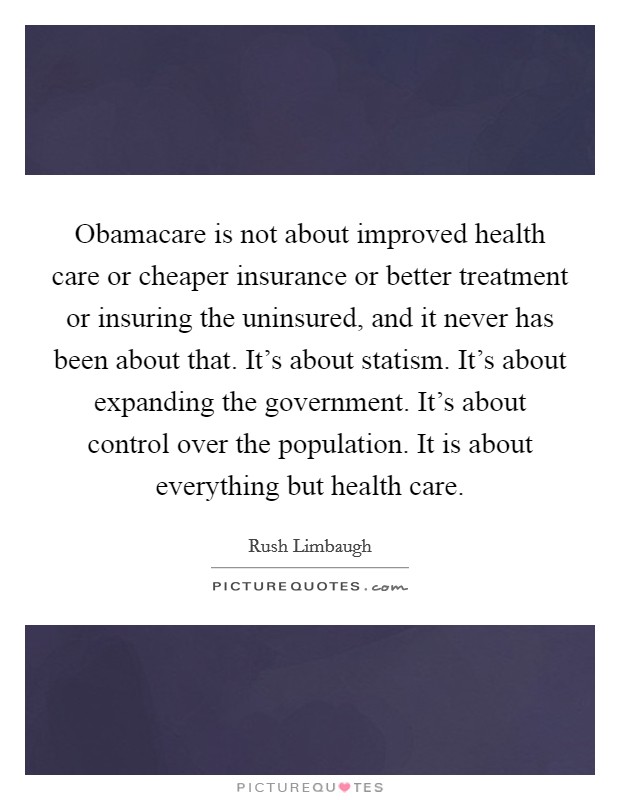Obamacare is not about improved health care or cheaper insurance or better treatment or insuring the uninsured, and it never has been about that. It's about statism. It's about expanding the government. It's about control over the population. It is about everything but health care. Picture Quote #1