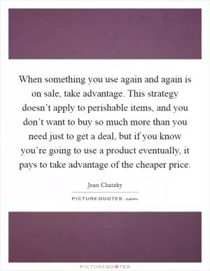When something you use again and again is on sale, take advantage. This strategy doesn’t apply to perishable items, and you don’t want to buy so much more than you need just to get a deal, but if you know you’re going to use a product eventually, it pays to take advantage of the cheaper price Picture Quote #1