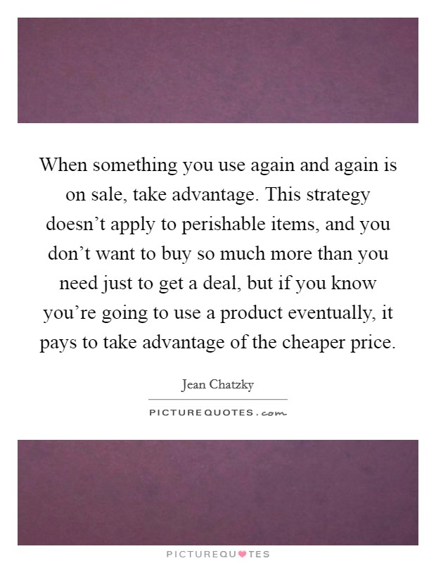 When something you use again and again is on sale, take advantage. This strategy doesn't apply to perishable items, and you don't want to buy so much more than you need just to get a deal, but if you know you're going to use a product eventually, it pays to take advantage of the cheaper price. Picture Quote #1