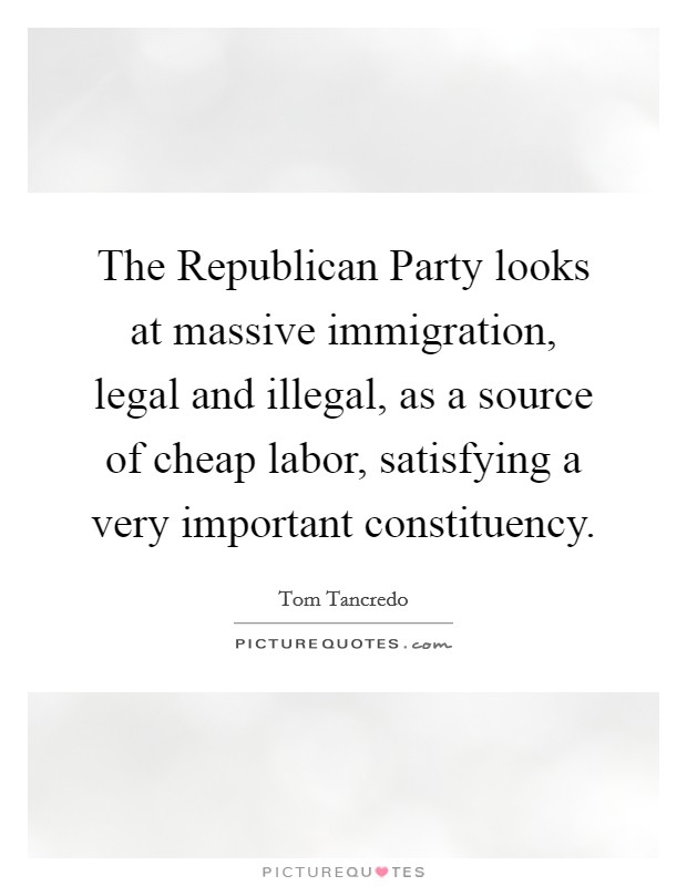 The Republican Party looks at massive immigration, legal and illegal, as a source of cheap labor, satisfying a very important constituency. Picture Quote #1