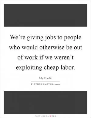We’re giving jobs to people who would otherwise be out of work if we weren’t exploiting cheap labor Picture Quote #1
