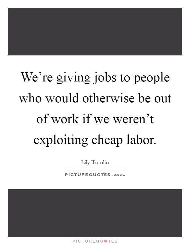 We're giving jobs to people who would otherwise be out of work if we weren't exploiting cheap labor. Picture Quote #1