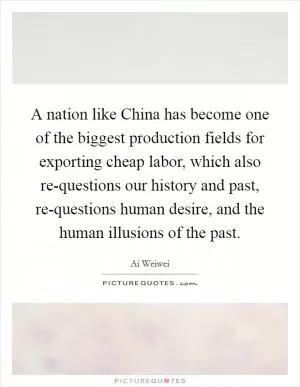 A nation like China has become one of the biggest production fields for exporting cheap labor, which also re-questions our history and past, re-questions human desire, and the human illusions of the past Picture Quote #1