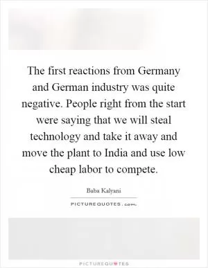 The first reactions from Germany and German industry was quite negative. People right from the start were saying that we will steal technology and take it away and move the plant to India and use low cheap labor to compete Picture Quote #1