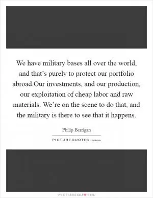 We have military bases all over the world, and that’s purely to protect our portfolio abroad.Our investments, and our production, our exploitation of cheap labor and raw materials. We’re on the scene to do that, and the military is there to see that it happens Picture Quote #1