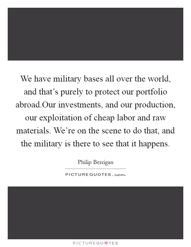 We have military bases all over the world, and that's purely to protect our portfolio abroad.Our investments, and our production, our exploitation of cheap labor and raw materials. We're on the scene to do that, and the military is there to see that it happens. Picture Quote #1