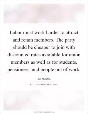 Labor must work harder to attract and retain members. The party should be cheaper to join with discounted rates available for union members as well as for students, pensioners, and people out of work Picture Quote #1