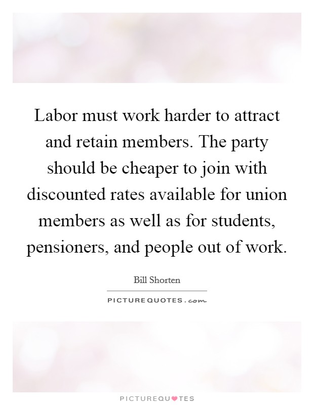 Labor must work harder to attract and retain members. The party should be cheaper to join with discounted rates available for union members as well as for students, pensioners, and people out of work. Picture Quote #1