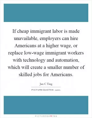 If cheap immigrant labor is made unavailable, employers can hire Americans at a higher wage, or replace low-wage immigrant workers with technology and automation, which will create a smaller number of skilled jobs for Americans Picture Quote #1