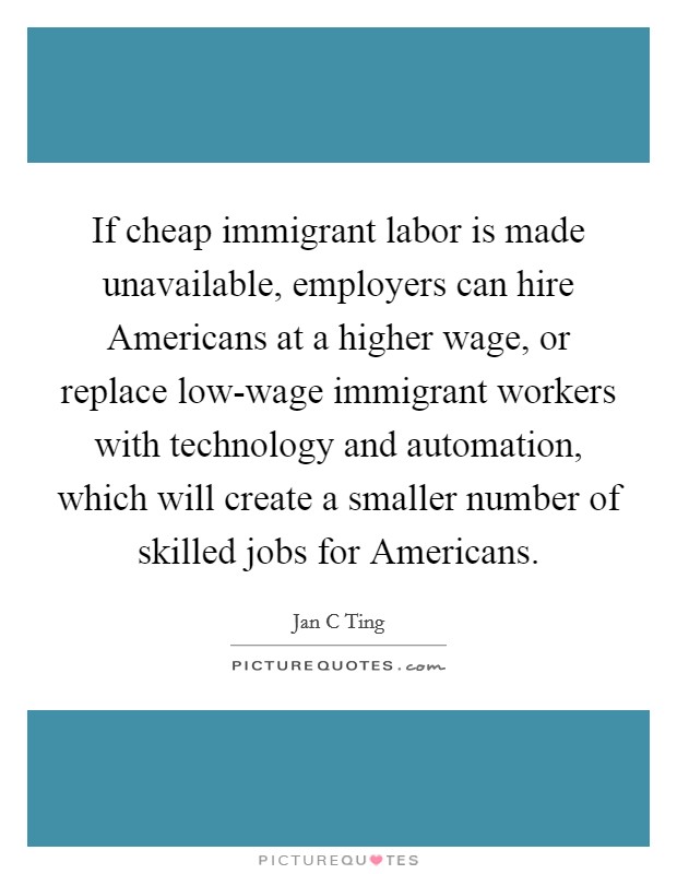 If cheap immigrant labor is made unavailable, employers can hire Americans at a higher wage, or replace low-wage immigrant workers with technology and automation, which will create a smaller number of skilled jobs for Americans. Picture Quote #1