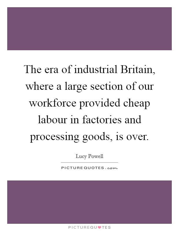 The era of industrial Britain, where a large section of our workforce provided cheap labour in factories and processing goods, is over. Picture Quote #1